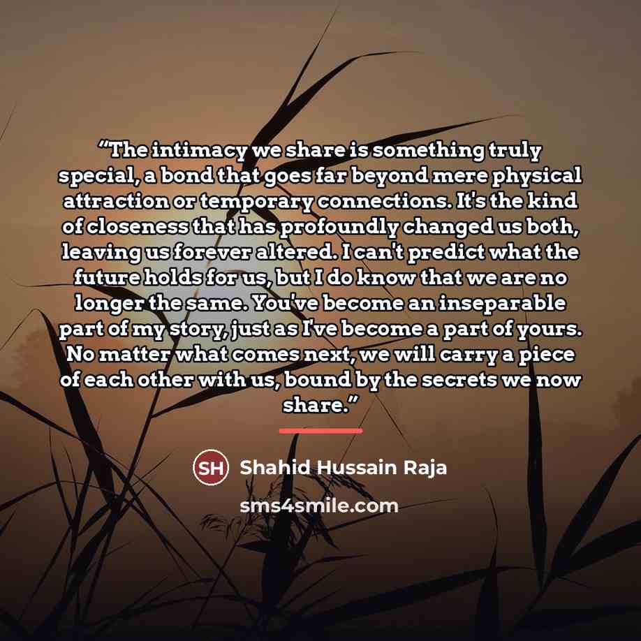 “The intimacy we share is something truly special, a bond that goes far beyond mere physical attraction or temporary connections. It's the kind of closeness that has profoundly changed us both, leaving us forever altered. I can't predict what the future holds for us, but I do know that we are no…” quote by Shahid Hussain Raja