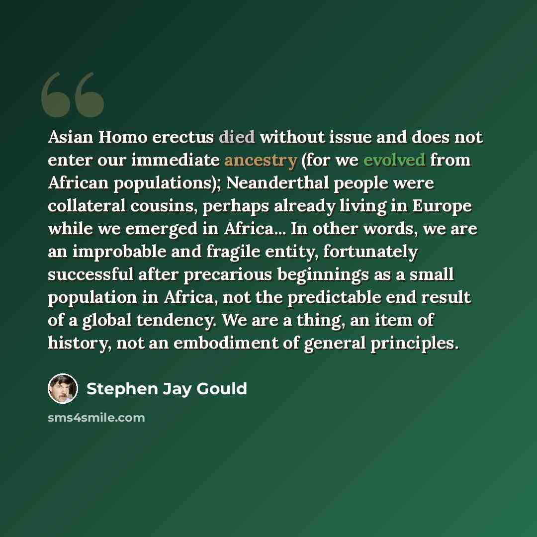 “Asian Homo erectus died without issue and does not enter our immediate ancestry (for we evolved from African populations); Neanderthal people were collateral cousins, perhaps already living in Europe while we emerged in Africa... In other words, we are an improbable and fragile entity, fortunately…” quote by Stephen Jay Gould