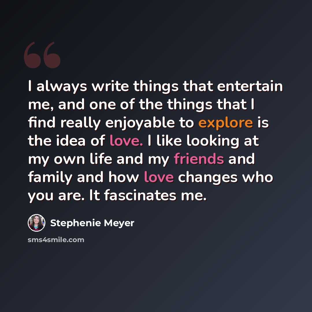 “I always write things that entertain me, and one of the things that I find really enjoyable to explore is the idea of love. I like looking at my own life and my friends and family and how love changes who you are. It fascinates me.” quote by Stephenie Meyer