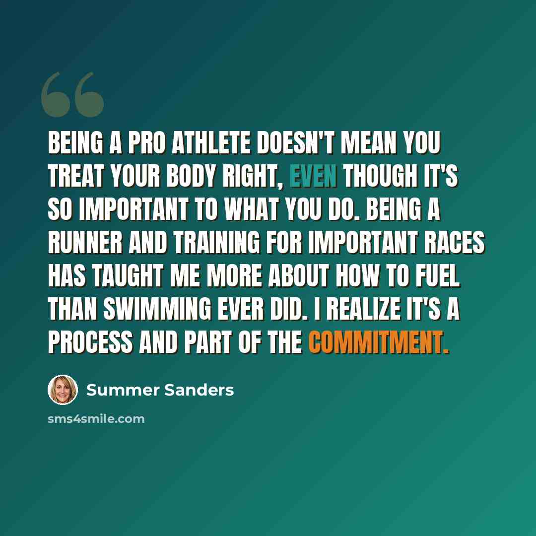 “Being a pro athlete doesn't mean you treat your body right, even though it's so important to what you do. Being a runner and training for important races has taught me more about how to fuel than swimming ever did. I realize it's a process and part of the commitment.” quote by Summer Sanders