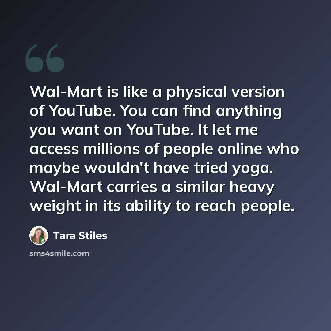 “Wal-Mart is like a physical version of YouTube. You can find anything you want on YouTube. It let me access millions of people online who maybe wouldn't have tried yoga. Wal-Mart carries a similar heavy weight in its ability to reach people.” quote by Tara Stiles