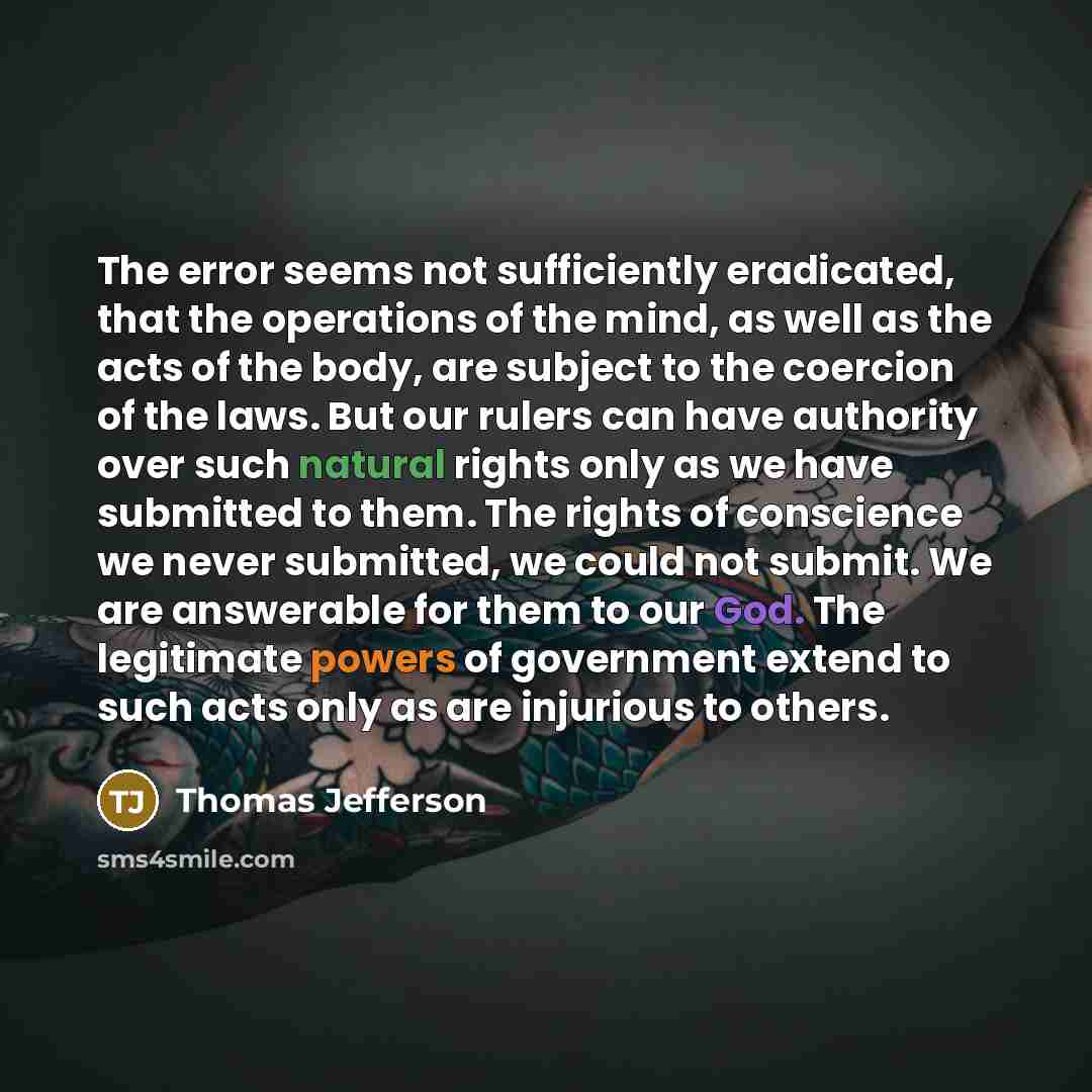 “The error seems not sufficiently eradicated, that the operations of the mind, as well as the acts of the body, are subject to the coercion of the laws. But our rulers can have authority over such natural rights only as we have submitted to them. The rights of conscience we never submitted, we…” quote by Thomas Jefferson