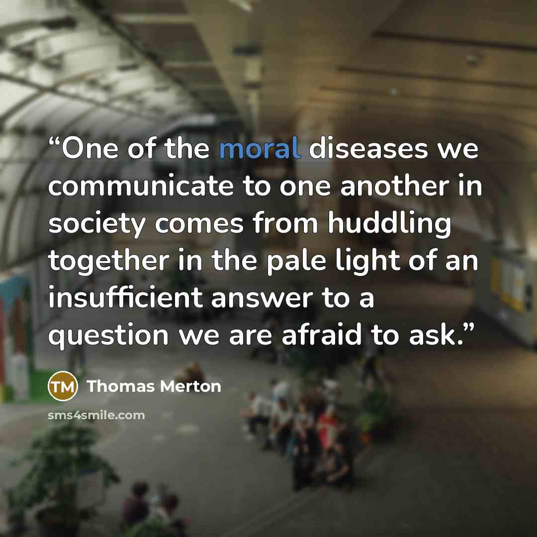 “One of the moral diseases we communicate to one another in society comes from huddling together in the pale light of an insufficient answer to a question we are afraid to ask.” quote by Thomas Merton