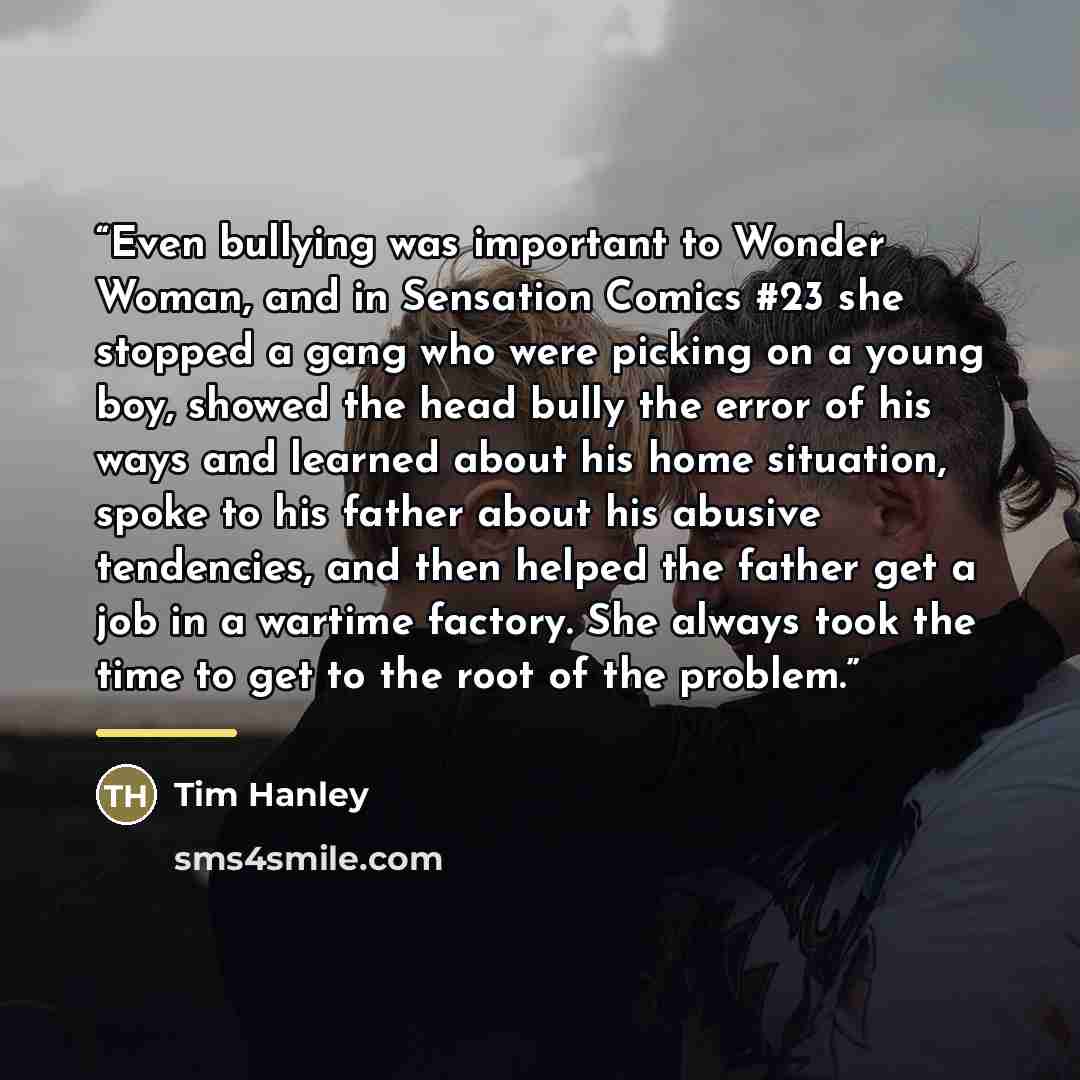“Even bullying was important to Wonder Woman, and in Sensation Comics #23 she stopped a gang who were picking on a young boy, showed the head bully the error of his ways and learned about his home situation, spoke to his father about his abusive tendencies, and then helped the father get a job in a…” quote by Tim Hanley