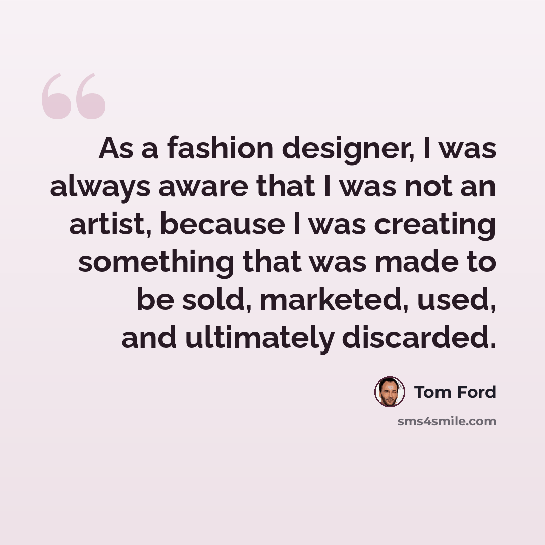 “As a fashion designer, I was always aware that I was not an artist, because I was creating something that was made to be sold, marketed, used, and ultimately discarded.” quote by Tom Ford