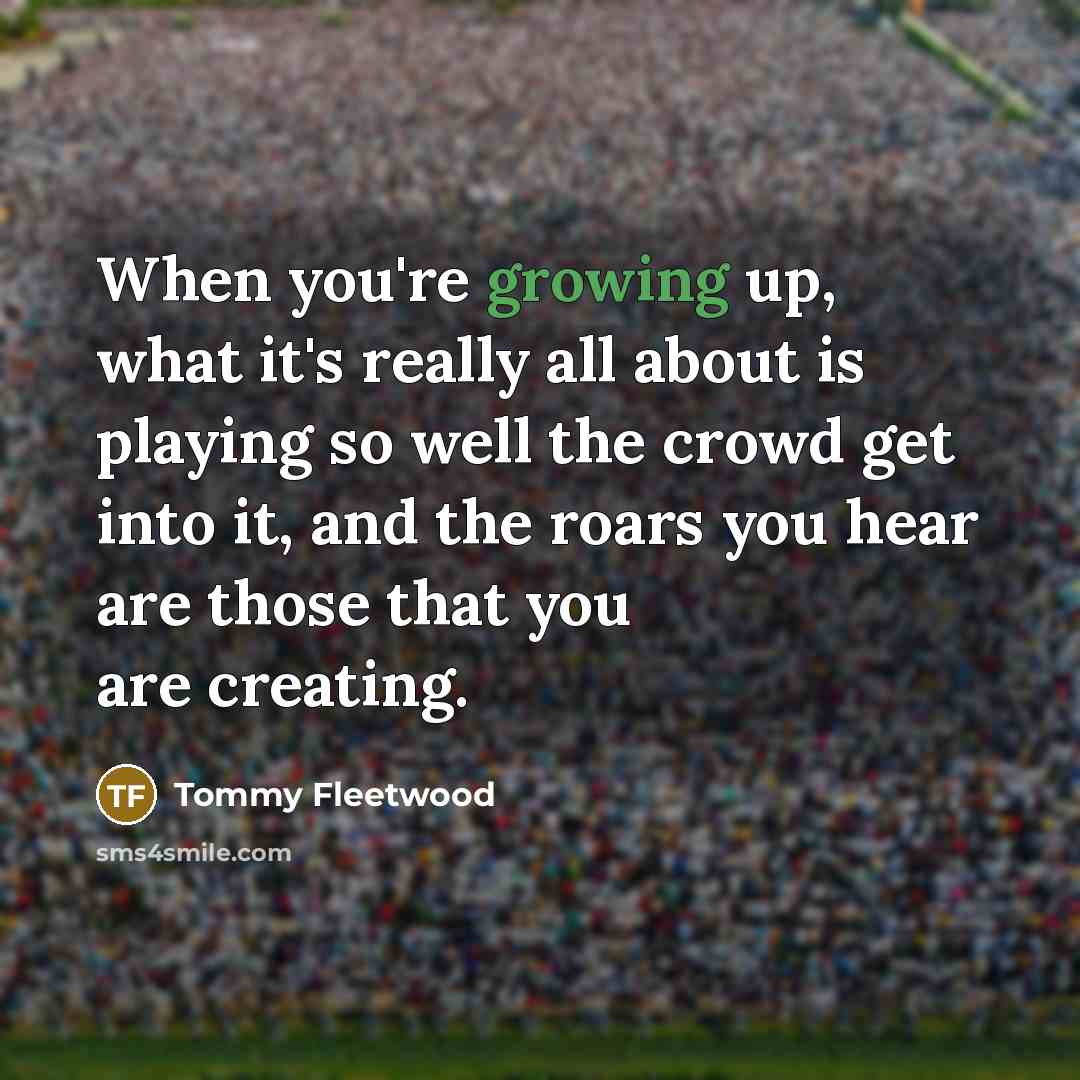 “When you're growing up, what it's really all about is playing so well the crowd get into it, and the roars you hear are those that you are creating.” quote by Tommy Fleetwood