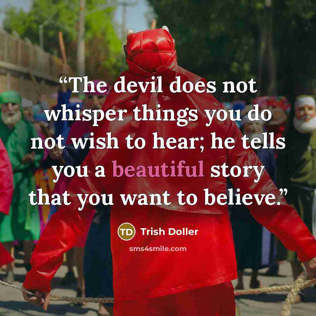“The devil does not whisper things you do not wish to hear; he tells you a beautiful story that you want to believe.” quote by Trish Doller