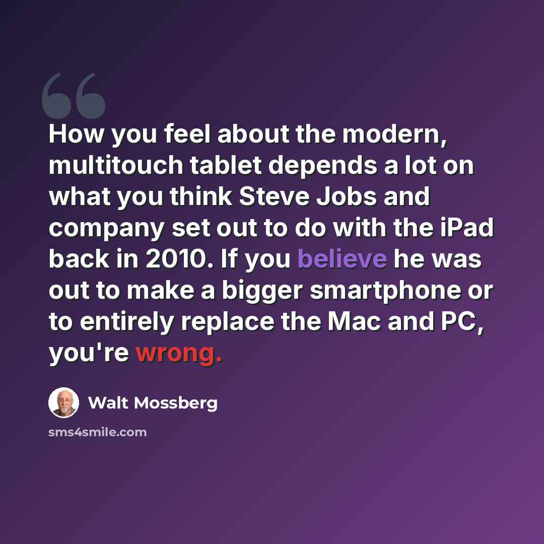 “How you feel about the modern, multitouch tablet depends a lot on what you think Steve Jobs and company set out to do with the iPad back in 2010. If you believe he was out to make a bigger smartphone or to entirely replace the Mac and PC, you're wrong.” quote by Walt Mossberg