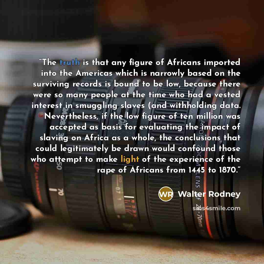“The truth is that any figure of Africans imported into the Americas which is narrowly based on the surviving records is bound to be low, because there were so many people at the time who had a vested interest in smuggling slaves (and withholding data. Nevertheless, if the low figure of ten million…” quote by Walter Rodney