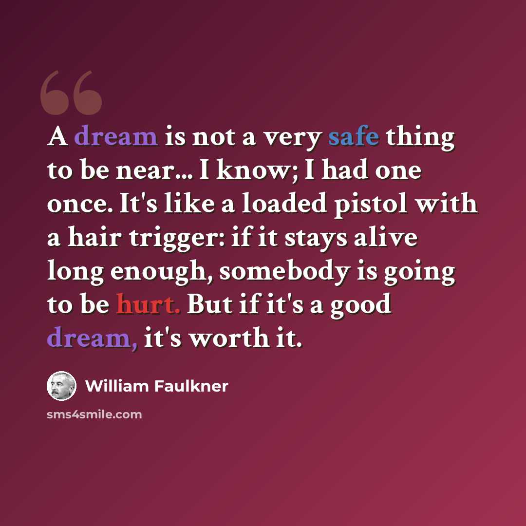 “A dream is not a very safe thing to be near... I know; I had one once. It's like a loaded pistol with a hair trigger: if it stays alive long enough, somebody is going to be hurt. But if it's a good dream, it's worth it.” quote by William Faulkner