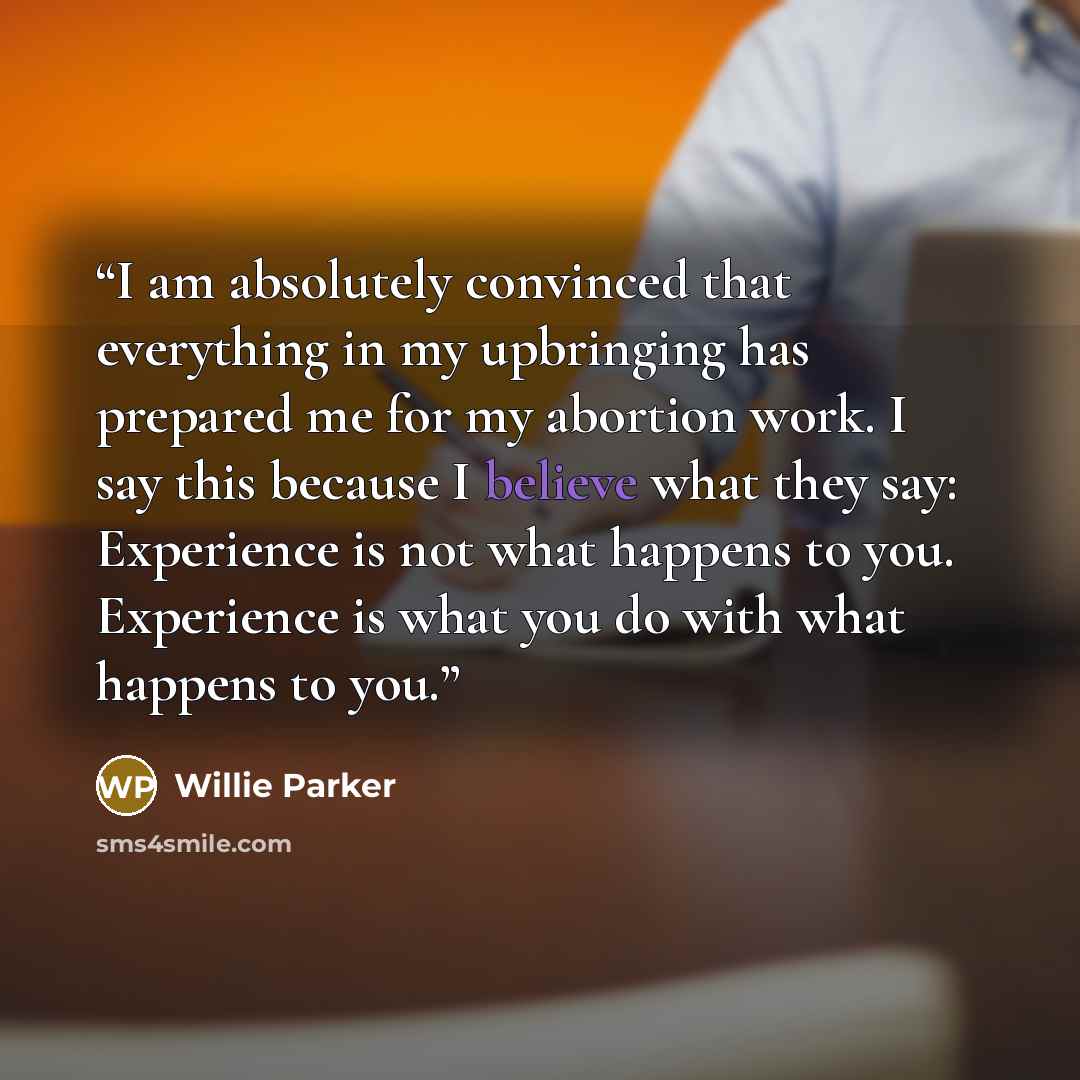 “I am absolutely convinced that everything in my upbringing has prepared me for my abortion work. I say this because I believe what they say: Experience is not what happens to you. Experience is what you do with what happens to you.” quote by Willie Parker