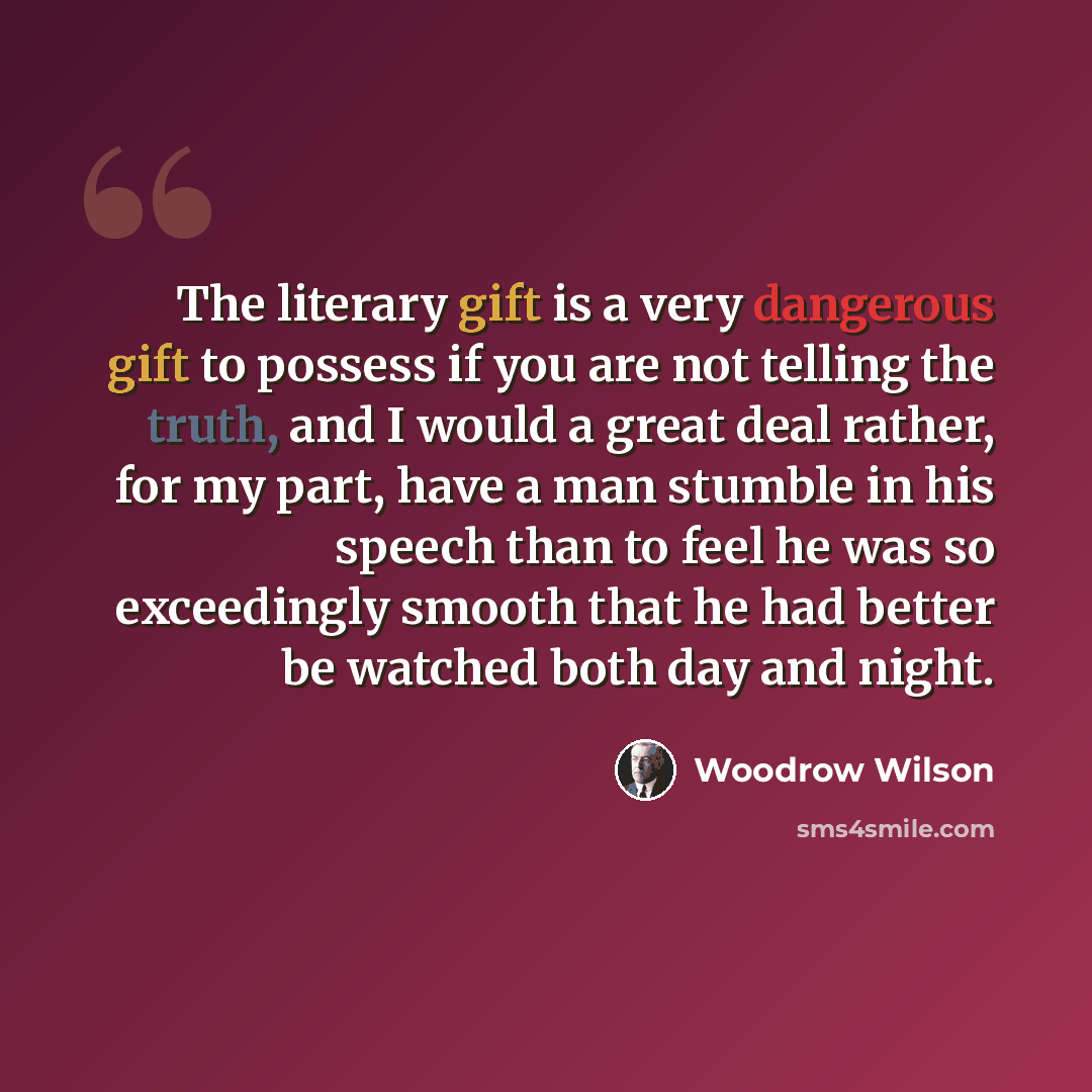 “The literary gift is a very dangerous gift to possess if you are not telling the truth, and I would a great deal rather, for my part, have a man stumble in his speech than to feel he was so exceedingly smooth that he had better be watched both day and night.” quote by Woodrow Wilson