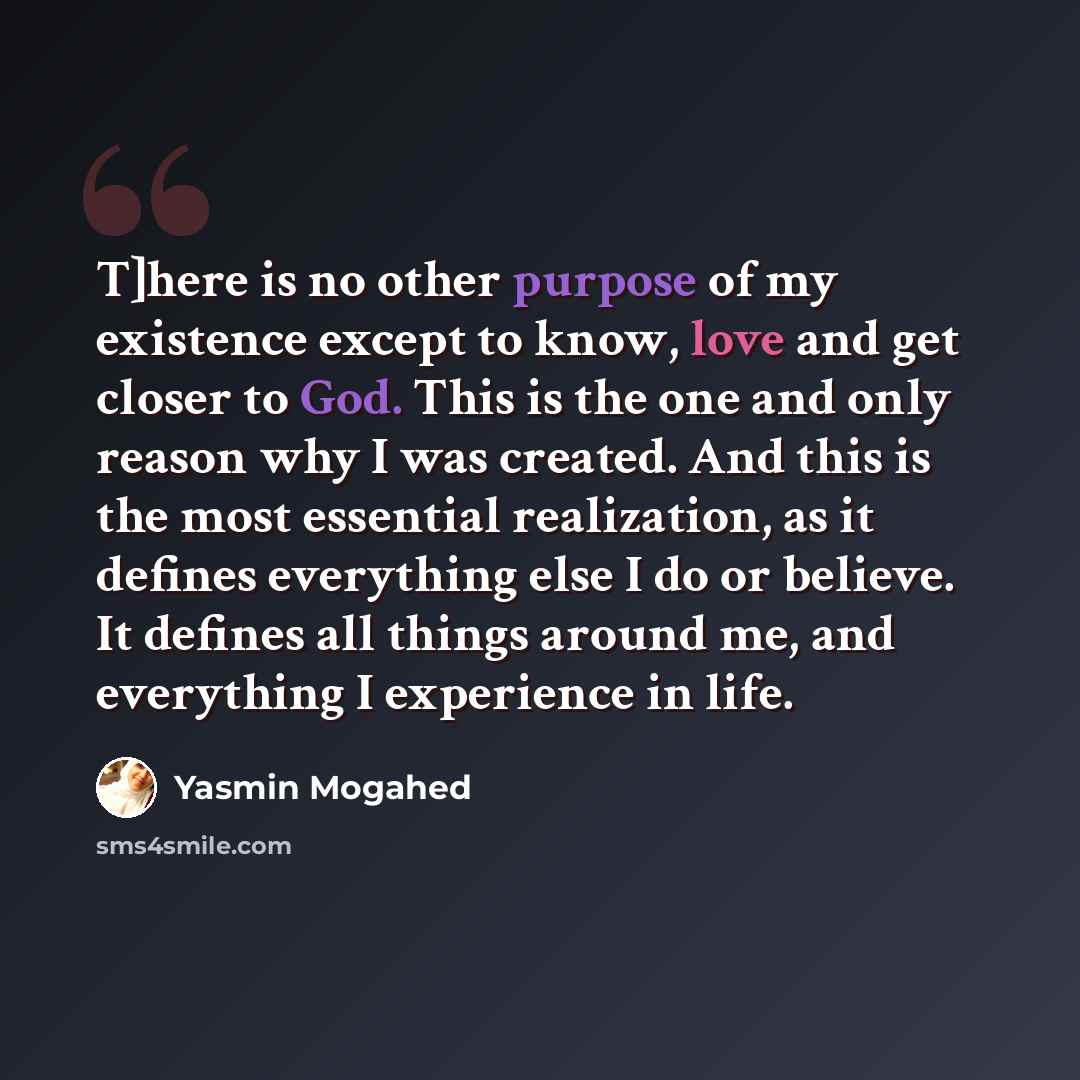 “T]here is no other purpose of my existence except to know, love and get closer to God. This is the one and only reason why I was created. And this is the most essential realization, as it defines everything else I do or believe. It defines all things around me, and everything I experience in life.” quote by Yasmin Mogahed