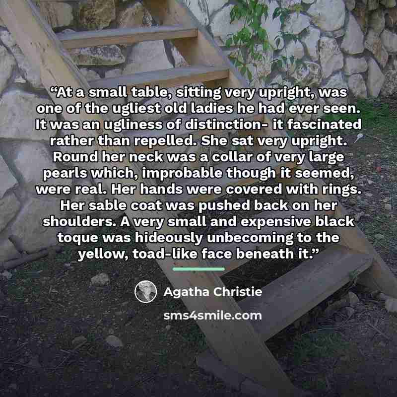 “At a small table, sitting very upright, was one of the ugliest old ladies he had ever seen. It was an ugliness of distinction- it fascinated rather than repelled. She sat very upright. Round her neck was a collar of very large pearls which, improbable though it seemed, were real. Her hands were…” quote by Agatha Christie