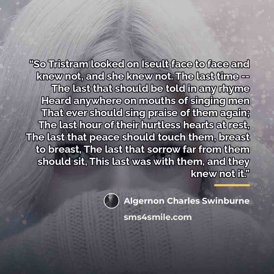 “So Tristram looked on Iseult face to face and knew not, and she knew not. The last time -- The last that should be told in any rhyme Heard anywhere on mouths of singing men That ever should sing praise of them again; The last hour of their hurtless hearts at rest, The last that peace should touch…” quote by Algernon Charles Swinburne