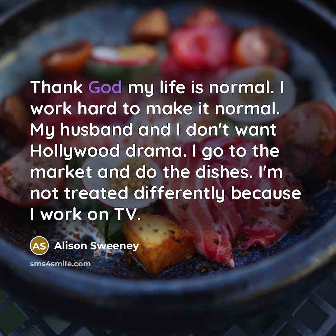 “Thank God my life is normal. I work hard to make it normal. My husband and I don't want Hollywood drama. I go to the market and do the dishes. I'm not treated differently because I work on TV.” quote by Alison Sweeney