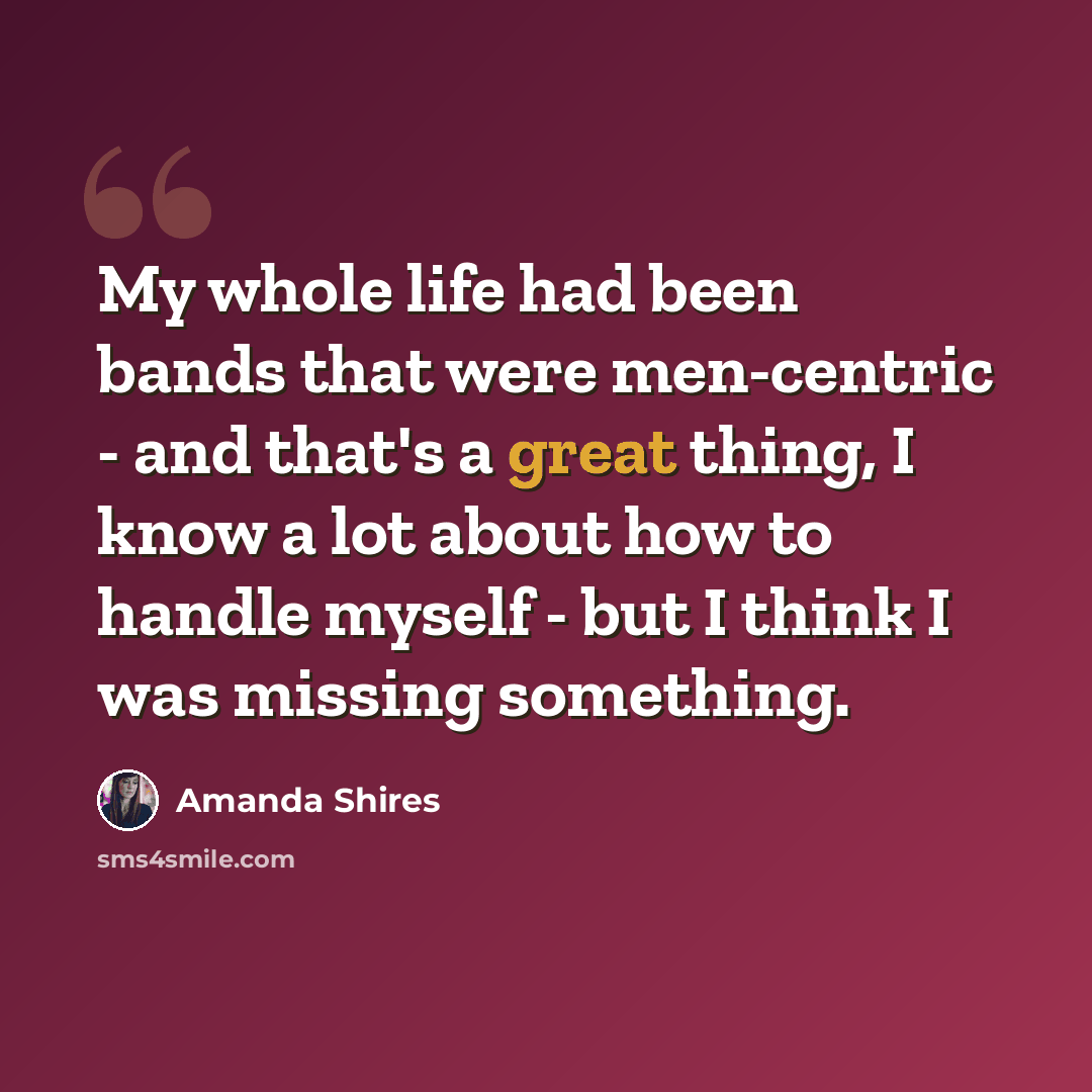 “My whole life had been bands that were men-centric - and that's a great thing, I know a lot about how to handle myself - but I think I was missing something.” quote by Amanda Shires