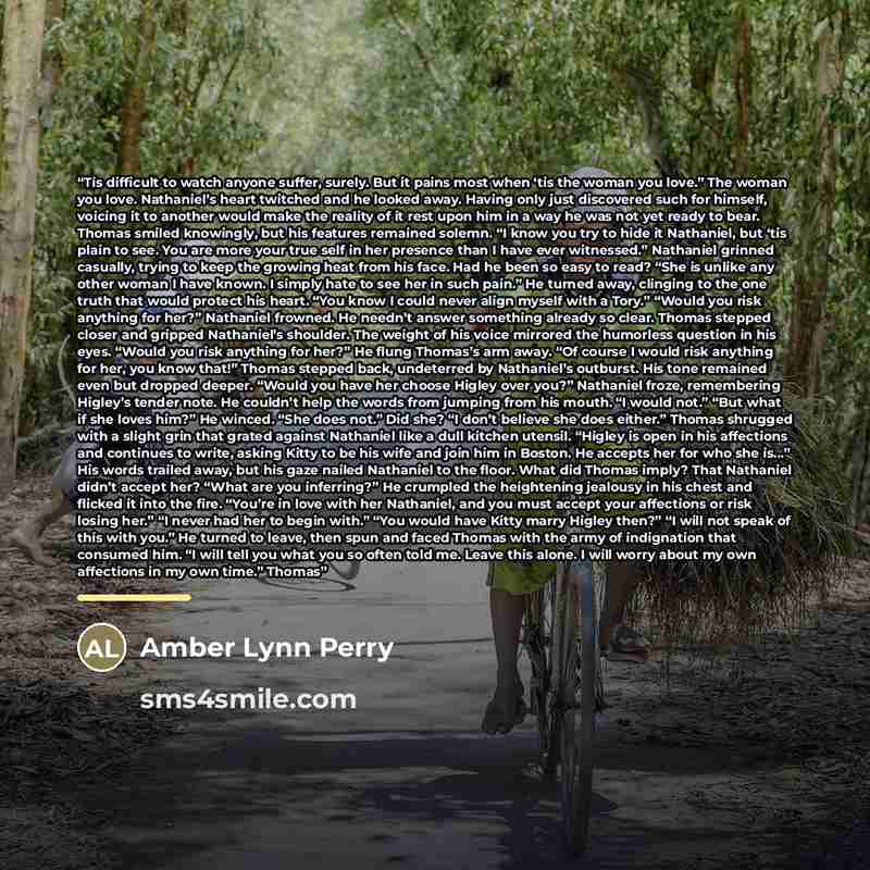 “Tis difficult to watch anyone suffer, surely. But it pains most when ‘tis the woman you love.” The woman you love. Nathaniel’s heart twitched and he looked away. Having only just discovered such for himself, voicing it to another would make the reality of it rest upon him in a way he was not yet…” quote by Amber Lynn Perry