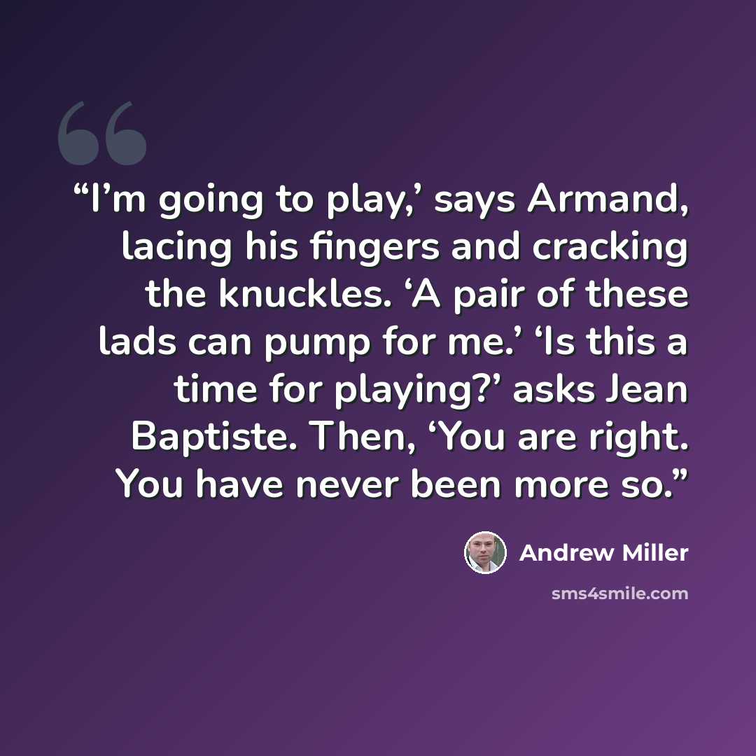 “I’m going to play,’ says Armand, lacing his fingers and cracking the knuckles. ‘A pair of these lads can pump for me.’ ‘Is this a time for playing?’ asks Jean Baptiste. Then, ‘You are right. You have never been more so.” quote by Andrew Miller