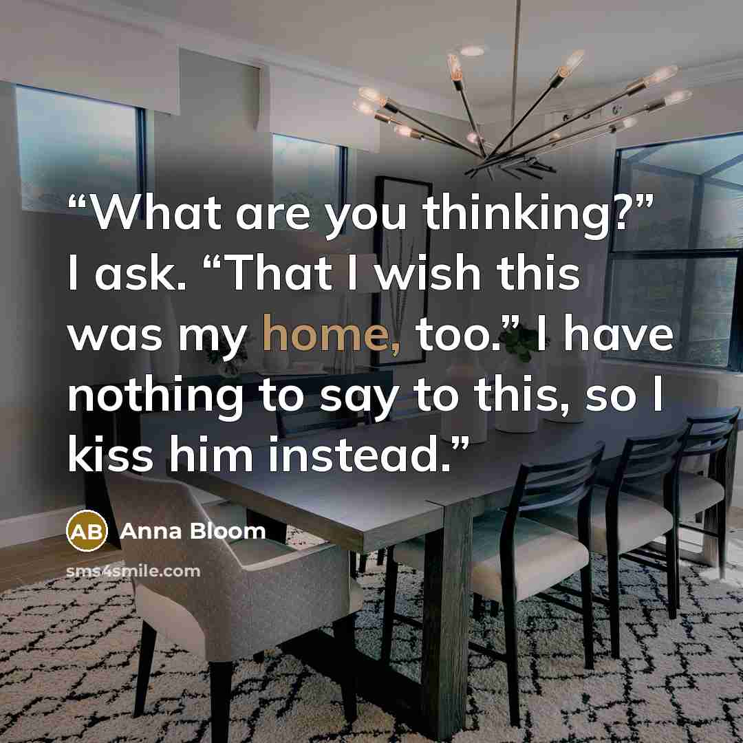 “What are you thinking?” I ask. “That I wish this was my home, too.” I have nothing to say to this, so I kiss him instead.” quote by Anna Bloom
