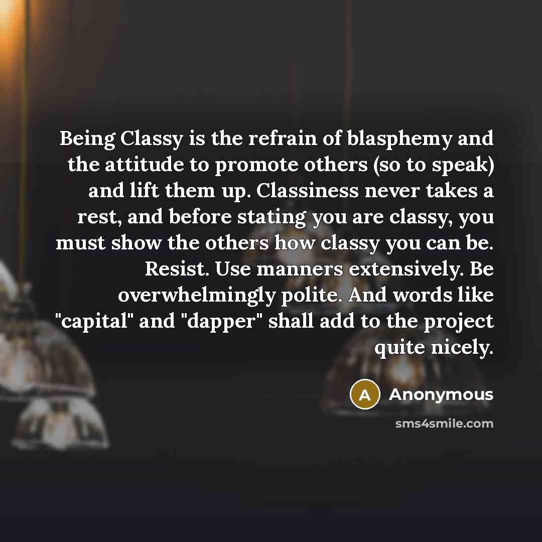 “Being Classy is the refrain of blasphemy and the attitude to promote others (so to speak) and lift them up. Classiness never takes a rest, and before stating you are classy, you must show the others how classy you can be. Resist. Use manners extensively. Be overwhelmingly polite. And words like…” quote by Anonymous