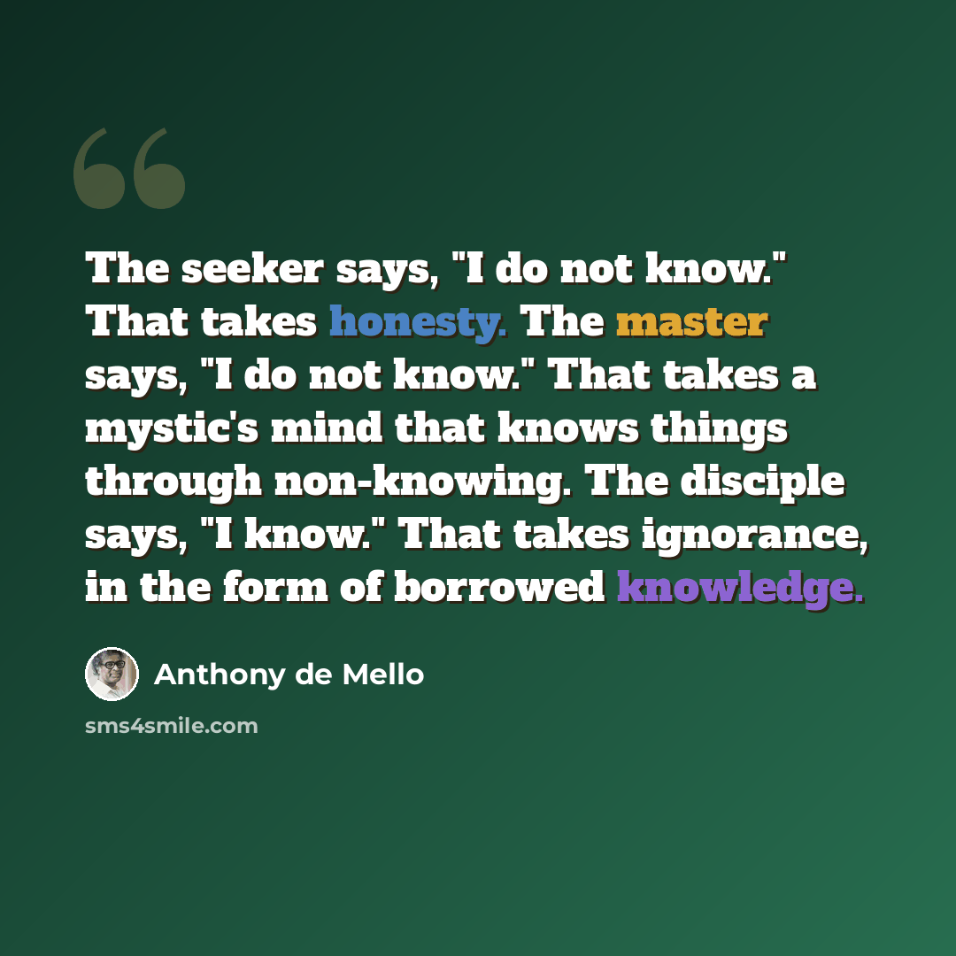 “The seeker says, "I do not know." That takes honesty. The master says, "I do not know." That takes a mystic's mind that knows things through non-knowing. The disciple says, "I know." That takes ignorance, in the form of borrowed knowledge.” quote by Anthony de Mello