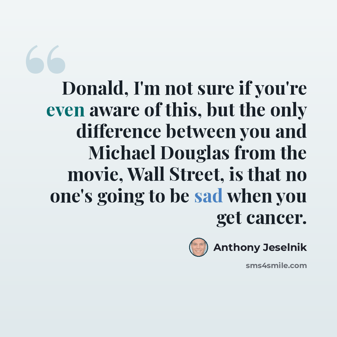 “Donald, I'm not sure if you're even aware of this, but the only difference between you and Michael Douglas from the movie, Wall Street, is that no one's going to be sad when you get cancer.” quote by Anthony Jeselnik