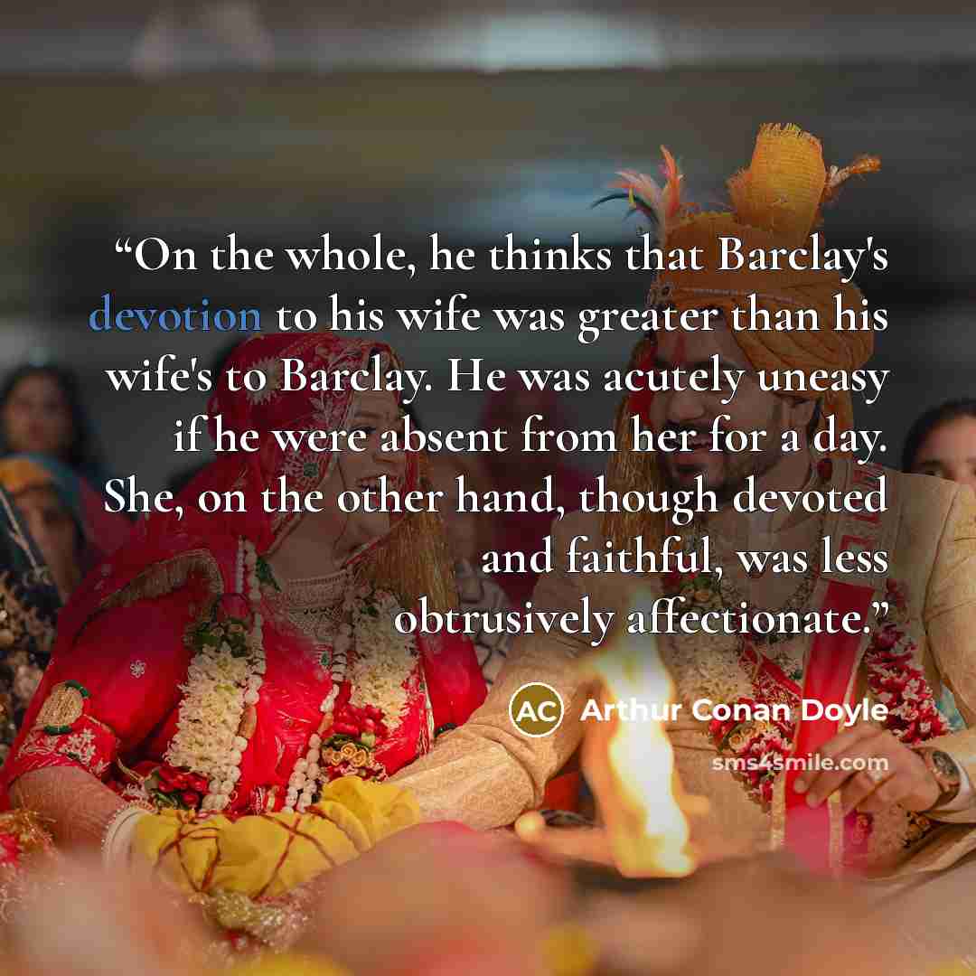 “On the whole, he thinks that Barclay's devotion to his wife was greater than his wife's to Barclay. He was acutely uneasy if he were absent from her for a day. She, on the other hand, though devoted and faithful, was less obtrusively affectionate.” quote by Arthur Conan Doyle