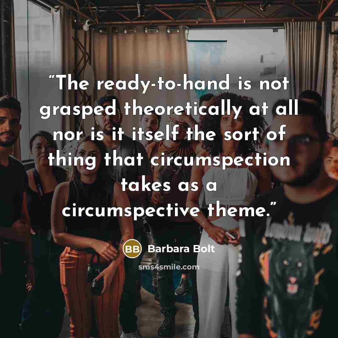 “The ready-to-hand is not grasped theoretically at all nor is it itself the sort of thing that circumspection takes as a circumspective theme.” quote by Barbara Bolt