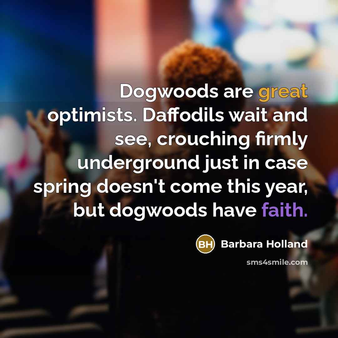 “Dogwoods are great optimists. Daffodils wait and see, crouching firmly underground just in case spring doesn't come this year, but dogwoods have faith.” quote by Barbara Holland