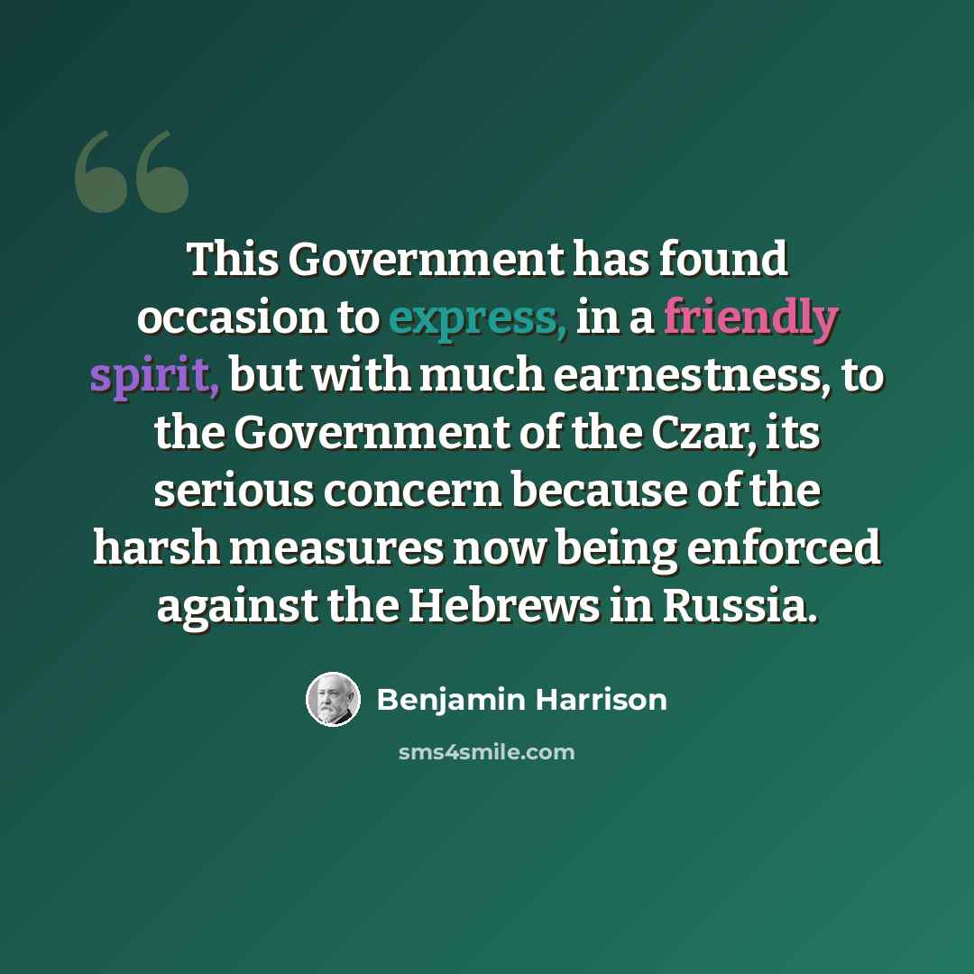 “This Government has found occasion to express, in a friendly spirit, but with much earnestness, to the Government of the Czar, its serious concern because of the harsh measures now being enforced against the Hebrews in Russia.” quote by Benjamin Harrison