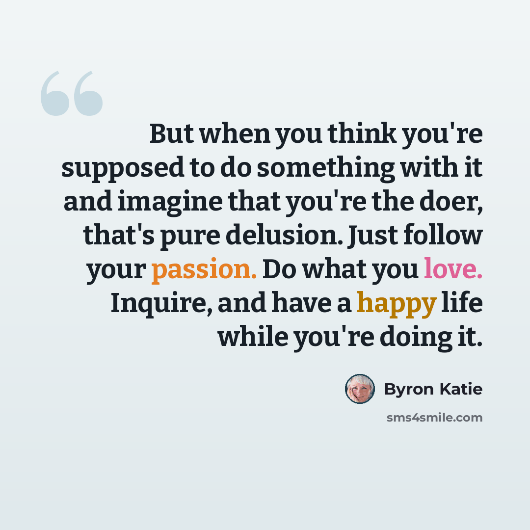 “But when you think you're supposed to do something with it and imagine that you're the doer, that's pure delusion. Just follow your passion. Do what you love. Inquire, and have a happy life while you're doing it.” quote by Byron Katie