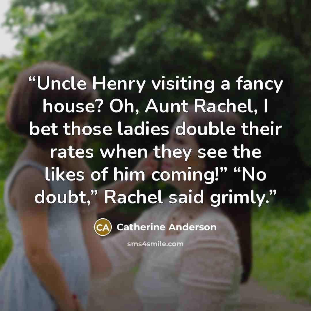 “Uncle Henry visiting a fancy house? Oh, Aunt Rachel, I bet those ladies double their rates when they see the likes of him coming!” “No doubt,” Rachel said grimly.” quote by Catherine Anderson