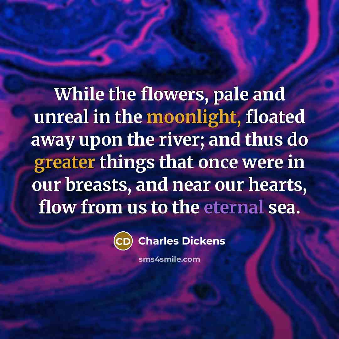 “While the flowers, pale and unreal in the moonlight, floated away upon the river; and thus do greater things that once were in our breasts, and near our hearts, flow from us to the eternal sea.” quote by Charles Dickens