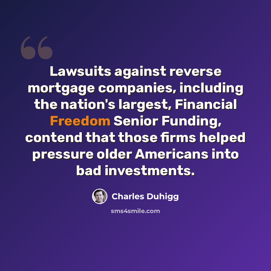“Lawsuits against reverse mortgage companies, including the nation's largest, Financial Freedom Senior Funding, contend that those firms helped pressure older Americans into bad investments.” quote by Charles Duhigg