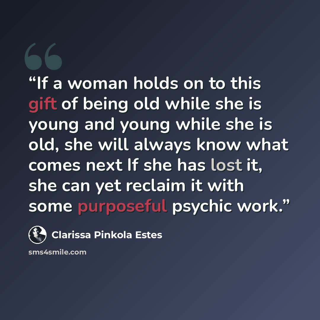 “If a woman holds on to this gift of being old while she is young and young while she is old, she will always know what comes next If she has lost it, she can yet reclaim it with some purposeful psychic work.” quote by Clarissa Pinkola Estés