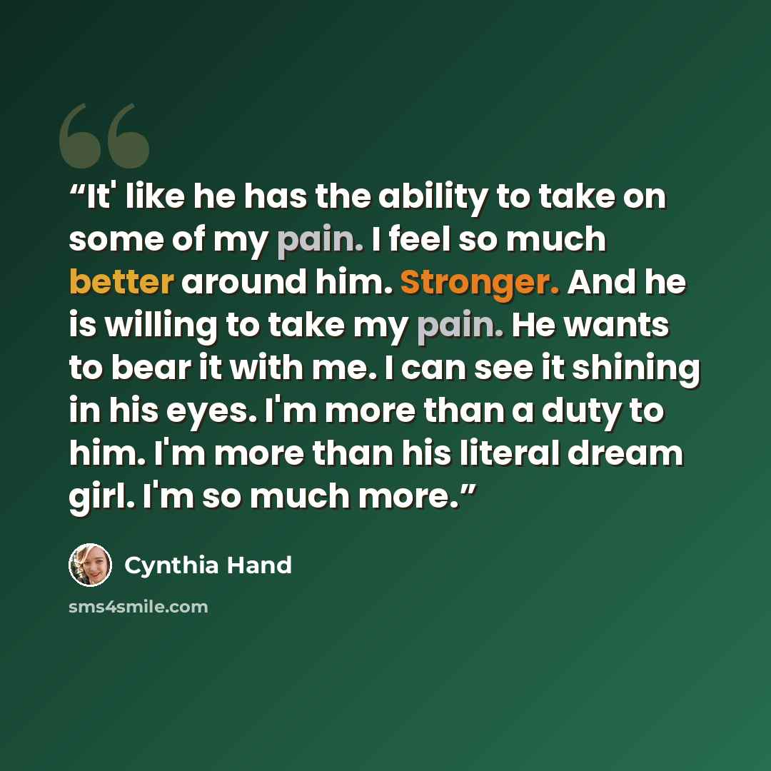 “It' like he has the ability to take on some of my pain. I feel so much better around him. Stronger. And he is willing to take my pain. He wants to bear it with me. I can see it shining in his eyes. I'm more than a duty to him. I'm more than his literal dream girl. I'm so much more.” quote by Cynthia Hand