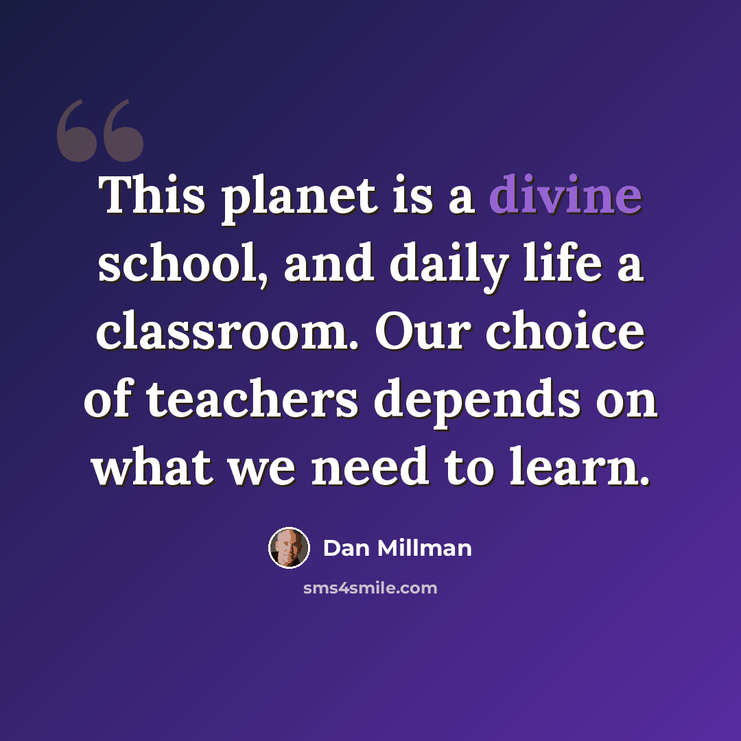 “This planet is a divine school, and daily life a classroom. Our choice of teachers depends on what we need to learn.” quote by Dan Millman