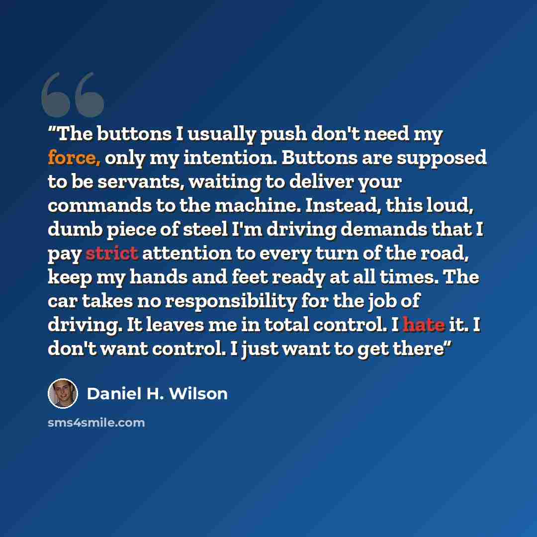 “The buttons I usually push don't need my force, only my intention. Buttons are supposed to be servants, waiting to deliver your commands to the machine. Instead, this loud, dumb piece of steel I'm driving demands that I pay strict attention to every turn of the road, keep my hands and feet ready…” quote by Daniel H. Wilson