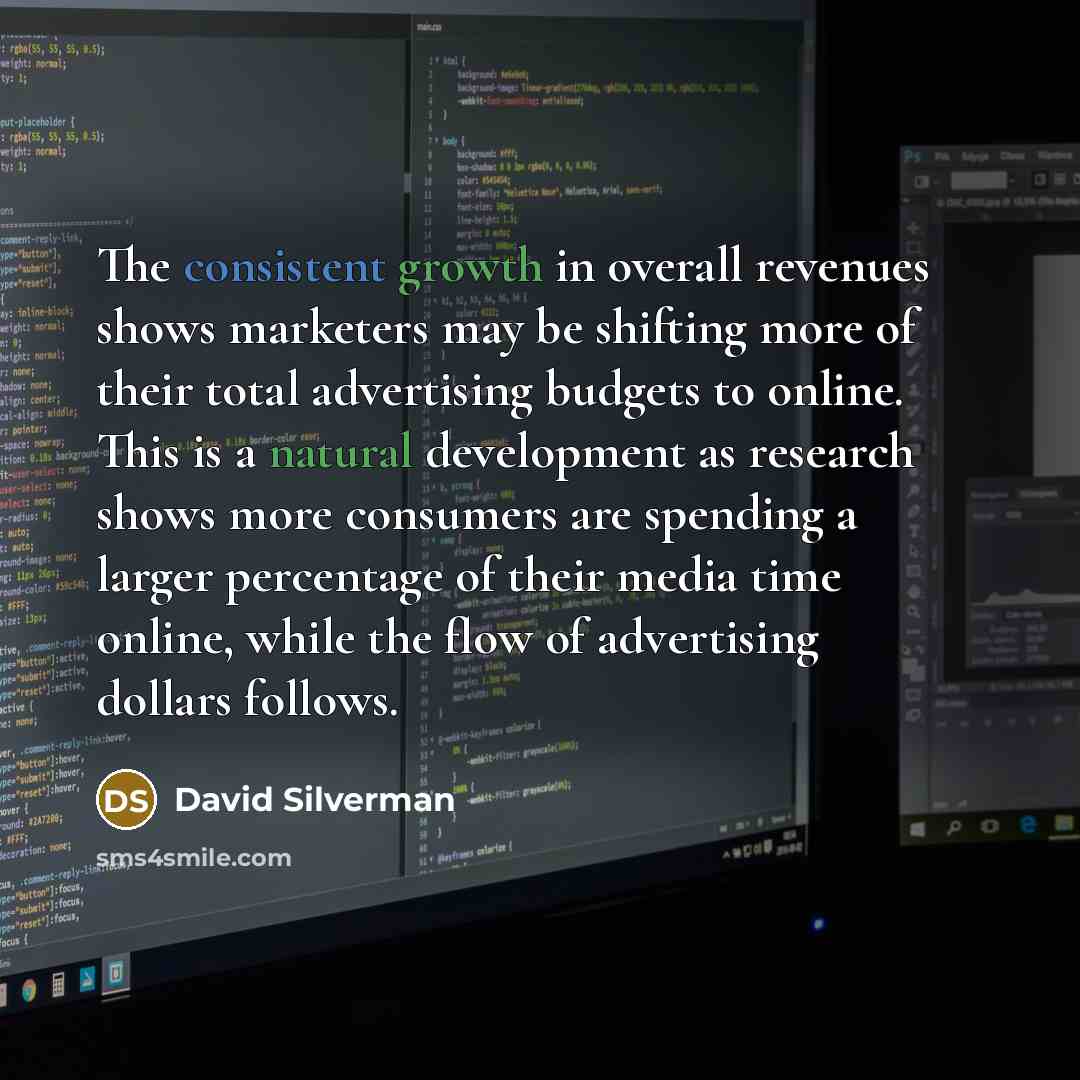 “The consistent growth in overall revenues shows marketers may be shifting more of their total advertising budgets to online. This is a natural development as research shows more consumers are spending a larger percentage of their media time online, while the flow of advertising dollars follows.” quote by David Silverman