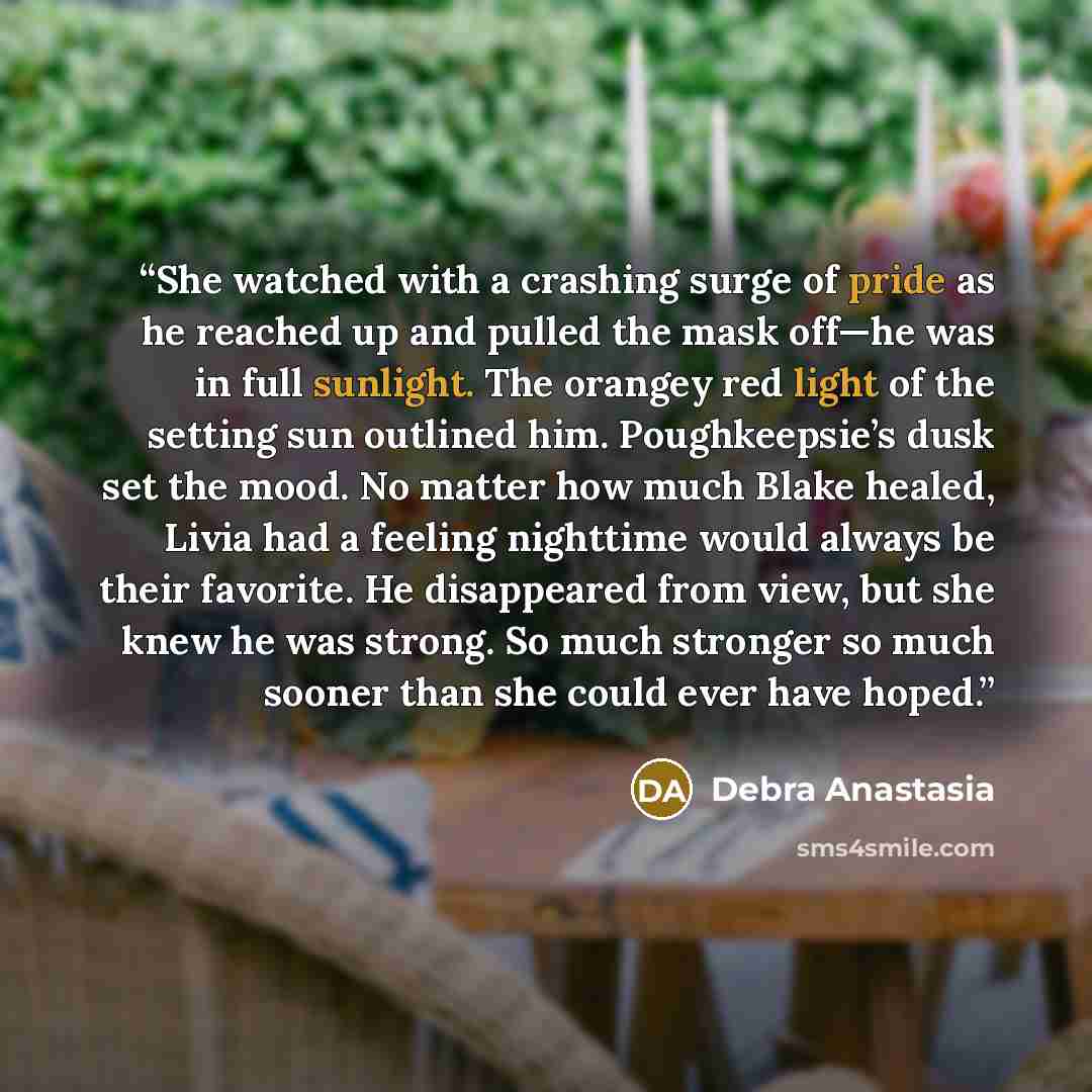 “She watched with a crashing surge of pride as he reached up and pulled the mask off—he was in full sunlight. The orangey red light of the setting sun outlined him. Poughkeepsie’s dusk set the mood. No matter how much Blake healed, Livia had a feeling nighttime would always be their favorite. He…” quote by Debra Anastasia