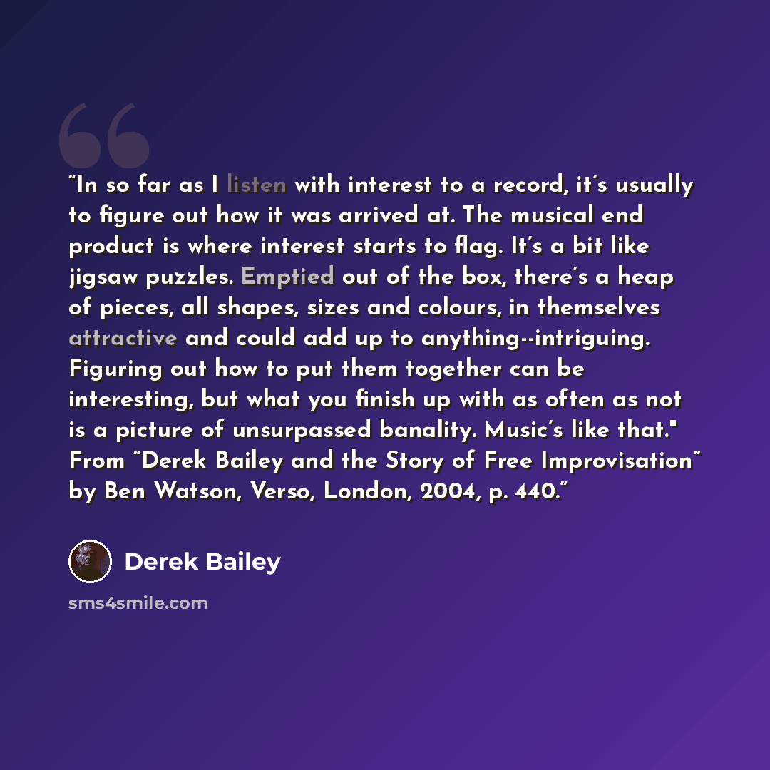 “In so far as I listen with interest to a record, it’s usually to figure out how it was arrived at. The musical end product is where interest starts to flag. It’s a bit like jigsaw puzzles. Emptied out of the box, there’s a heap of pieces, all shapes, sizes and colours, in themselves attractive and…” quote by Derek Bailey