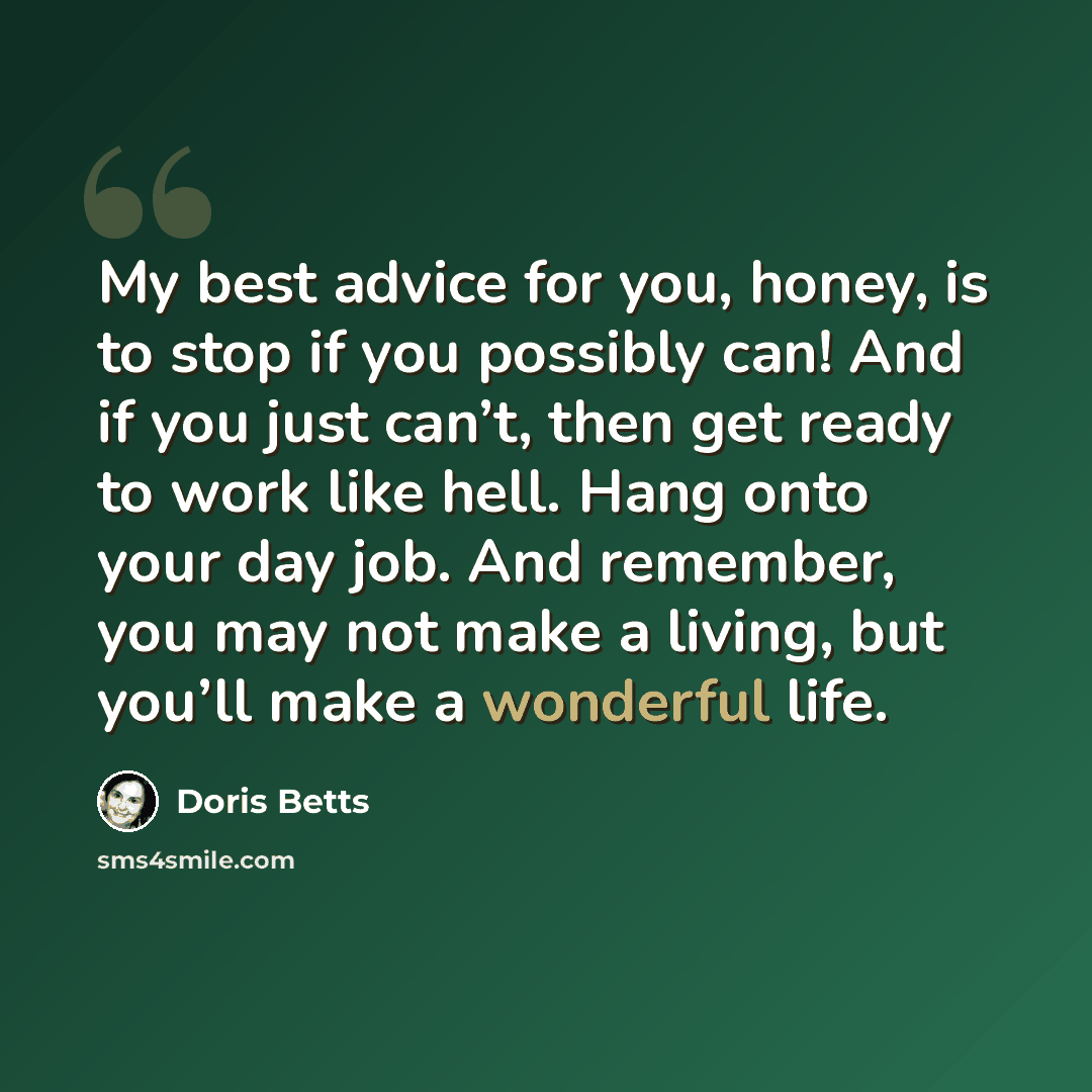 “My best advice for you, honey, is to stop if you possibly can! And if you just can’t, then get ready to work like hell. Hang onto your day job. And remember, you may not make a living, but you’ll make a wonderful life.” quote by Doris Betts
