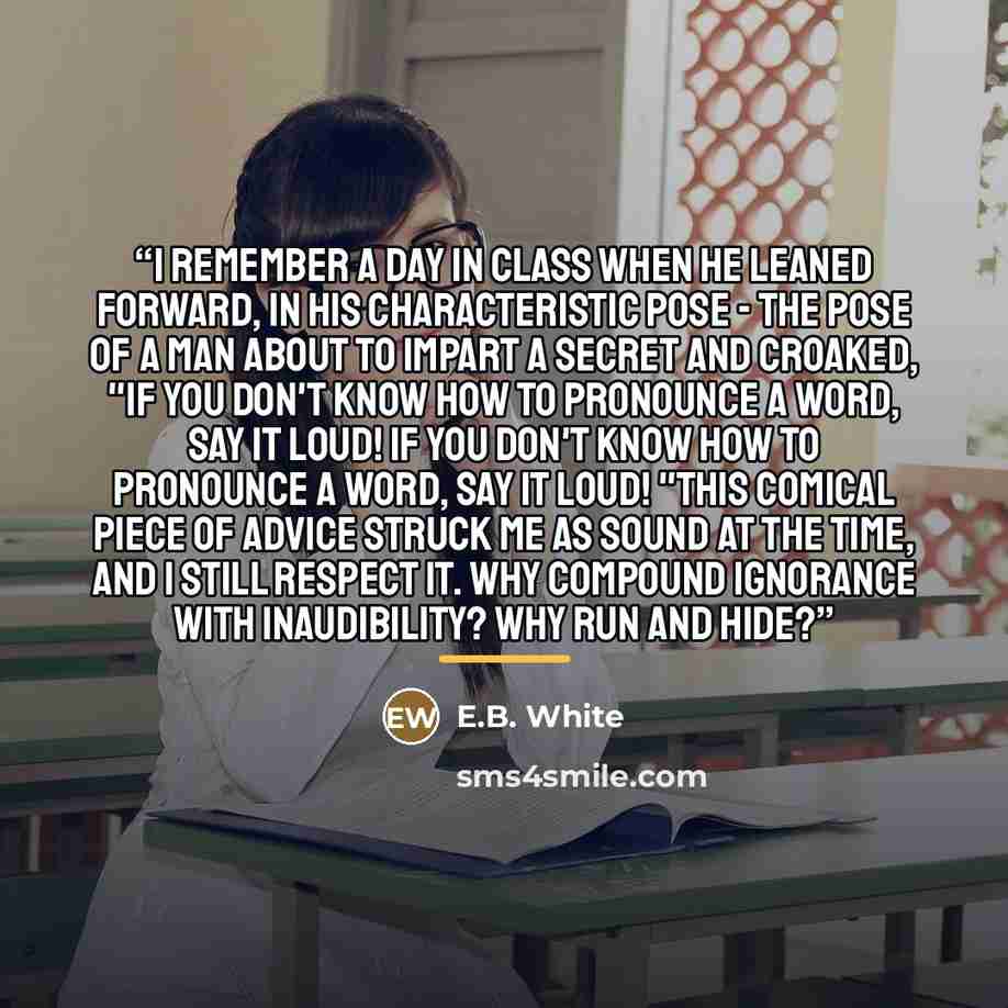 “I remember a day in class when he leaned forward, in his characteristic pose - the pose of a man about to impart a secret and croaked, "If you don't know how to pronounce a word, say it loud! If you don't know how to pronounce a word, say it loud! "This comical piece of advice struck me as sound…” quote by E.B. White
