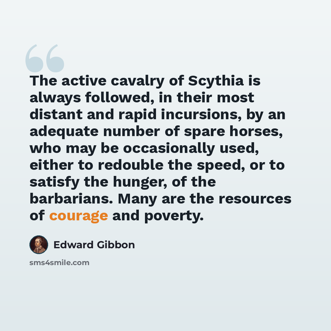 “The active cavalry of Scythia is always followed, in their most distant and rapid incursions, by an adequate number of spare horses, who may be occasionally used, either to redouble the speed, or to satisfy the hunger, of the barbarians. Many are the resources of courage and poverty.” quote by Edward Gibbon