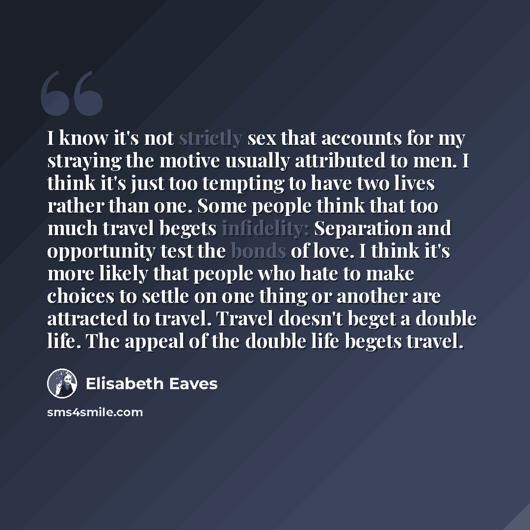 “I know it's not strictly sex that accounts for my straying the motive usually attributed to men. I think it's just too tempting to have two lives rather than one. Some people think that too much travel begets infidelity: Separation and opportunity test the bonds of love. I think it's more likely…” quote by Elisabeth Eaves