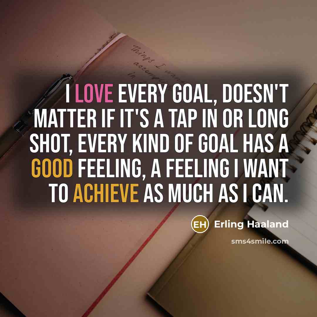 “I love every goal, doesn't matter if it's a tap in or long shot, every kind of goal has a good feeling, a feeling I want to achieve as much as I can.” quote by Erling Haaland
