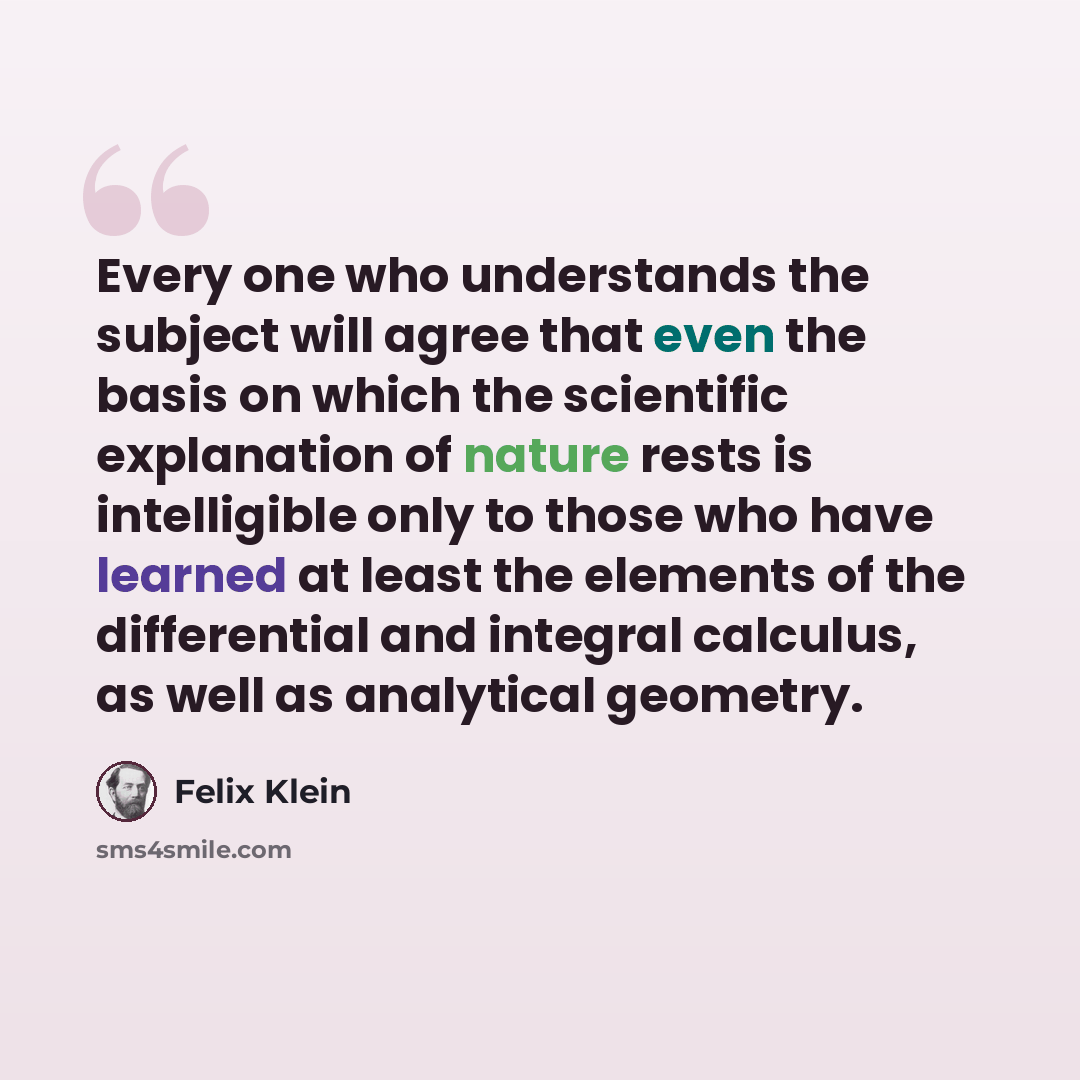 “Every one who understands the subject will agree that even the basis on which the scientific explanation of nature rests is intelligible only to those who have learned at least the elements of the differential and integral calculus, as well as analytical geometry.” quote by Felix Klein