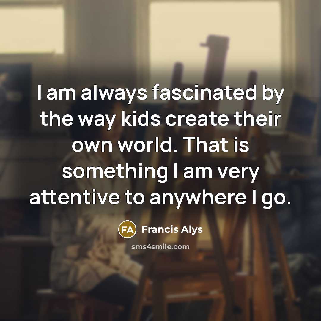 “I am always fascinated by the way kids create their own world. That is something I am very attentive to anywhere I go.” quote by Francis Alys