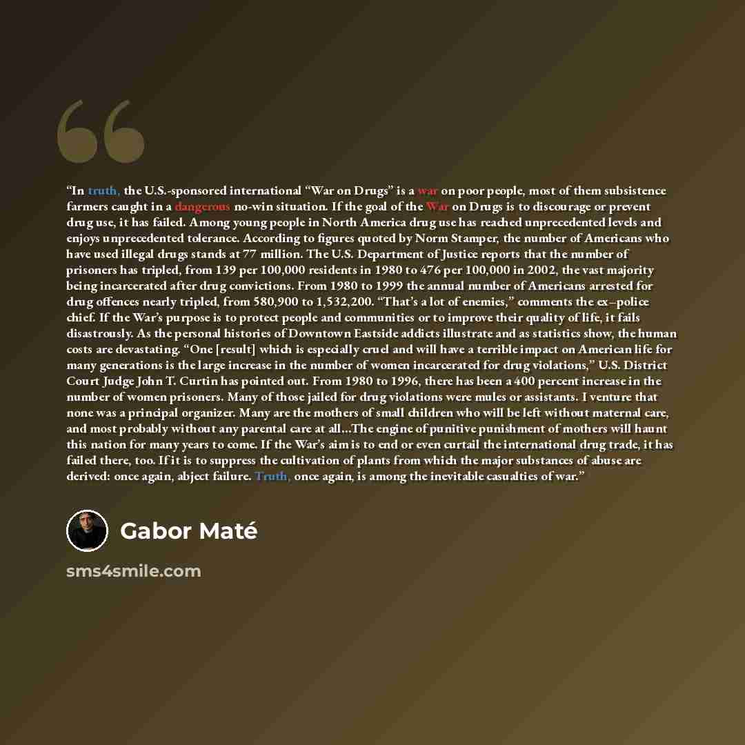 “In truth, the U.S.-sponsored international “War on Drugs” is a war on poor people, most of them subsistence farmers caught in a dangerous no-win situation. If the goal of the War on Drugs is to discourage or prevent drug use, it has failed. Among young people in North America drug use has reached…” quote by Gabor Maté